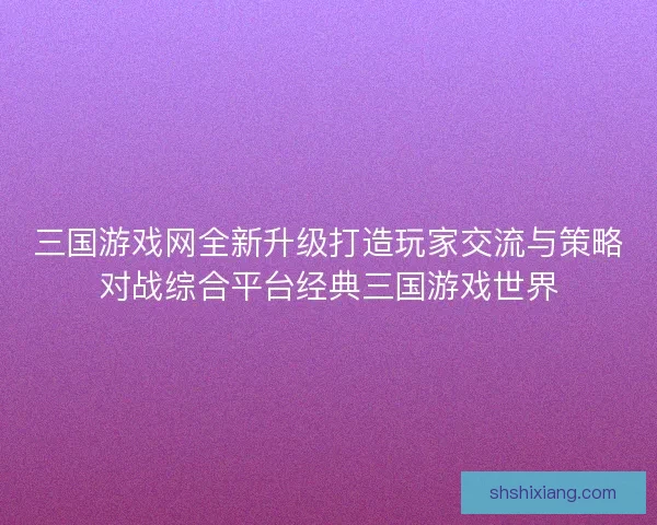 三国游戏网全新升级打造玩家交流与策略对战综合平台经典三国游戏世界