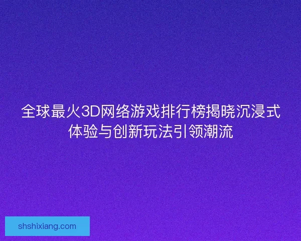 全球最火3D网络游戏排行榜揭晓沉浸式体验与创新玩法引领潮流