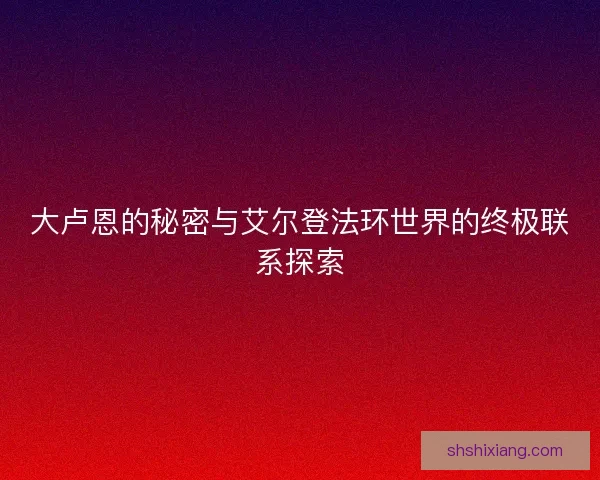 大卢恩的秘密与艾尔登法环世界的终极联系探索