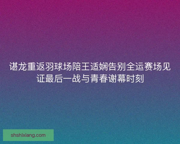 谌龙重返羽球场陪王适娴告别全运赛场见证最后一战与青春谢幕时刻