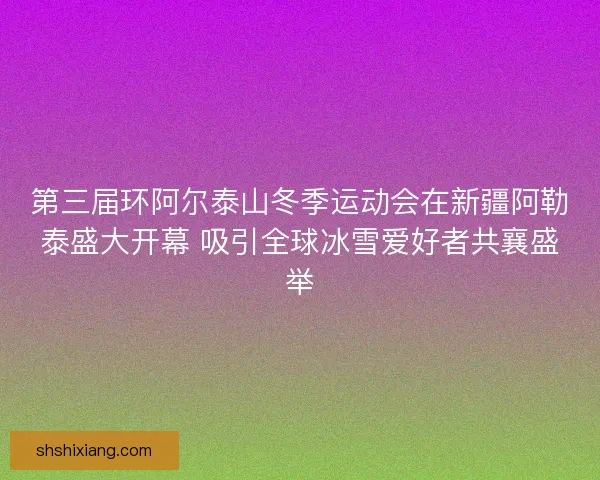 第三届环阿尔泰山冬季运动会在新疆阿勒泰盛大开幕 吸引全球冰雪爱好者共襄盛举