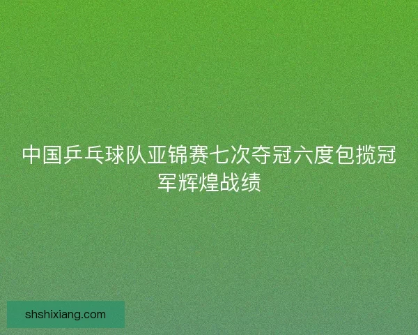 中国乒乓球队亚锦赛七次夺冠六度包揽冠军辉煌战绩