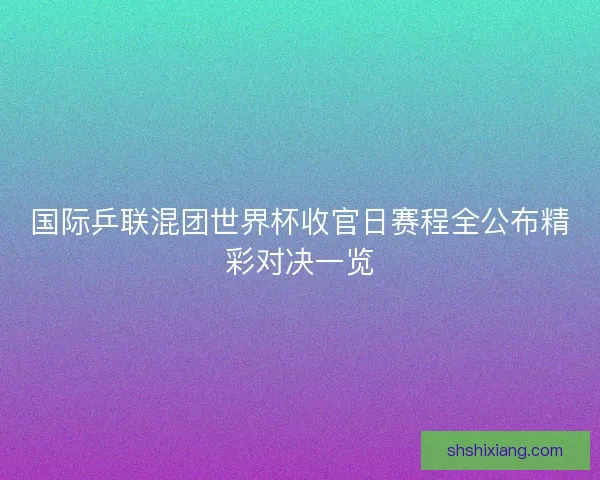 国际乒联混团世界杯收官日赛程全公布精彩对决一览
