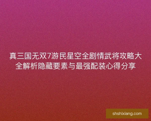 真三国无双7游民星空全剧情武将攻略大全解析隐藏要素与最强配装心得分享