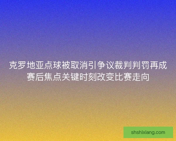 克罗地亚点球被取消引争议裁判判罚再成赛后焦点关键时刻改变比赛走向