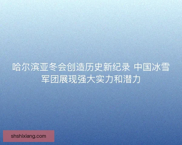 哈尔滨亚冬会创造历史新纪录 中国冰雪军团展现强大实力和潜力