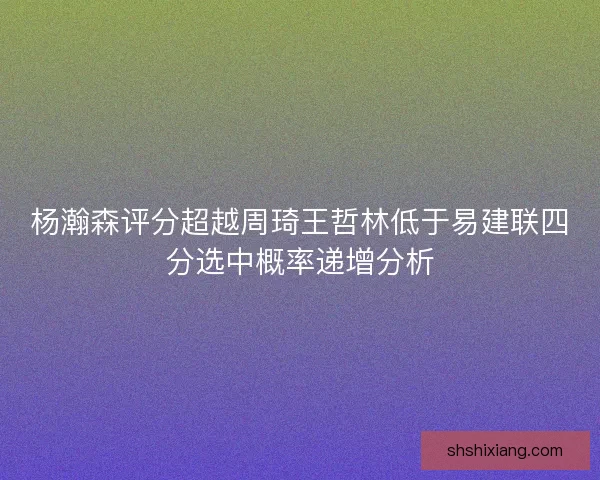 杨瀚森评分超越周琦王哲林低于易建联四分选中概率递增分析