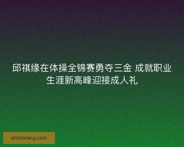 邱祺缘在体操全锦赛勇夺三金 成就职业生涯新高峰迎接成人礼