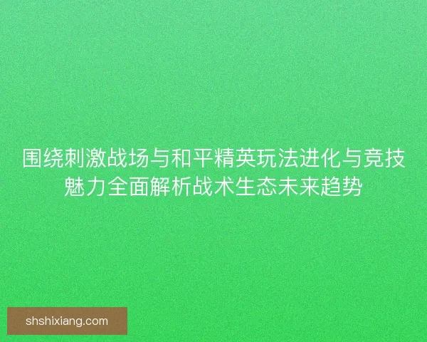 围绕刺激战场与和平精英玩法进化与竞技魅力全面解析战术生态未来趋势