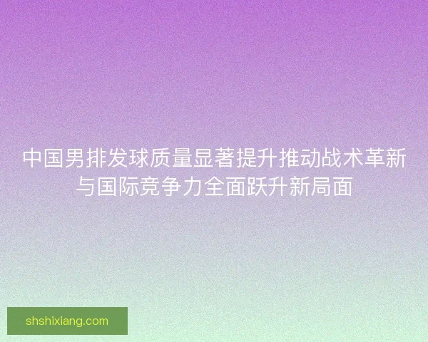 中国男排发球质量显著提升推动战术革新与国际竞争力全面跃升新局面
