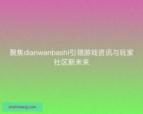 聚焦dianwanbashi引领游戏资讯与玩家社区新未来