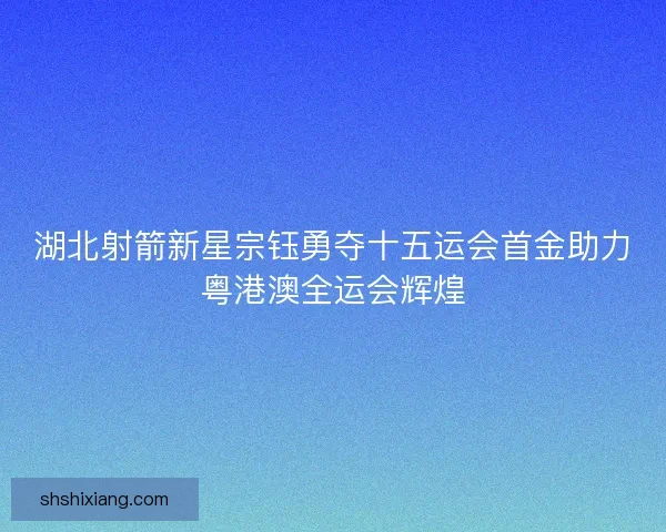 湖北射箭新星宗钰勇夺十五运会首金助力粤港澳全运会辉煌