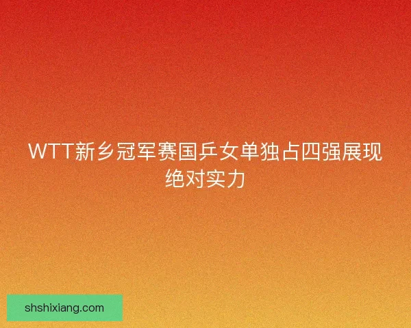 WTT新乡冠军赛国乒女单独占四强展现绝对实力