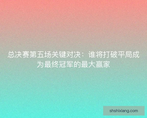 总决赛第五场关键对决：谁将打破平局成为最终冠军的最大赢家