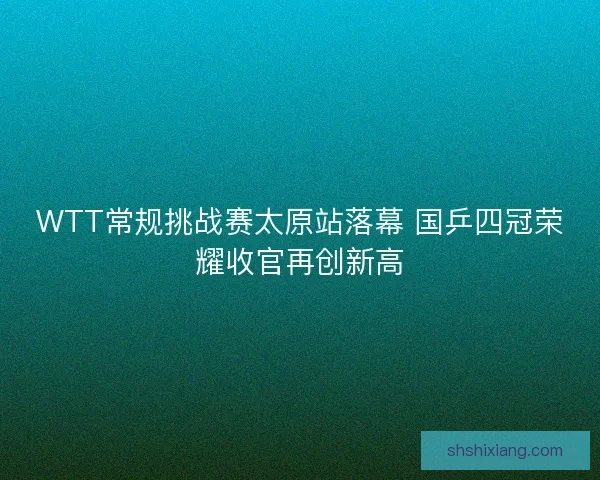 WTT常规挑战赛太原站落幕 国乒四冠荣耀收官再创新高