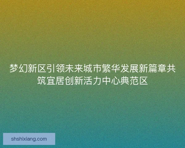 梦幻新区引领未来城市繁华发展新篇章共筑宜居创新活力中心典范区