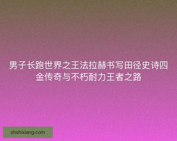 男子长跑世界之王法拉赫书写田径史诗四金传奇与不朽耐力王者之路
